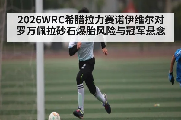 2026WRC希腊拉力赛诺伊维尔对罗万佩拉砂石爆胎风险与冠军悬念
