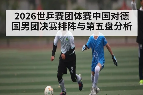 2026世乒赛团体赛中国对德国男团决赛排阵与第五盘分析