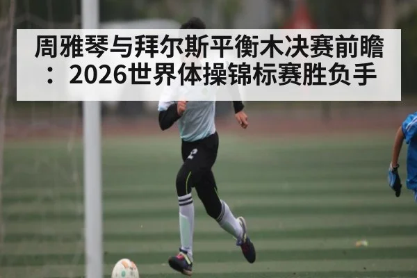 周雅琴与拜尔斯平衡木决赛前瞻：2026世界体操锦标赛胜负手