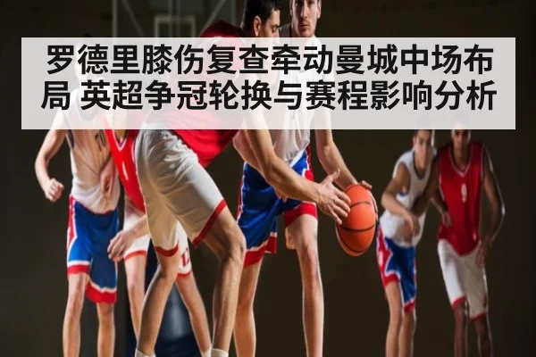 罗德里膝伤复查牵动曼城中场布局 英超争冠轮换与赛程影响分析